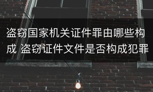 盗窃国家机关证件罪由哪些构成 盗窃证件文件是否构成犯罪