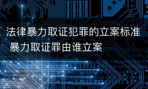 法律暴力取证犯罪的立案标准 暴力取证罪由谁立案