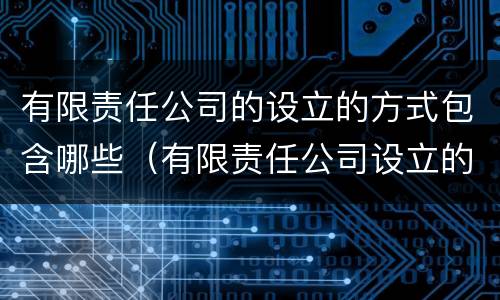 有限责任公司的设立的方式包含哪些（有限责任公司设立的方式有几种）