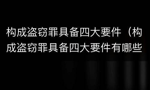 构成盗窃罪具备四大要件（构成盗窃罪具备四大要件有哪些）