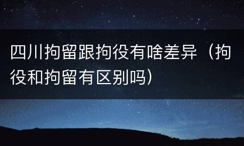 四川拘留跟拘役有啥差异（拘役和拘留有区别吗）
