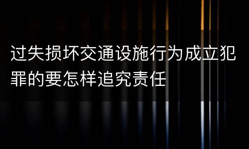 过失损坏交通设施行为成立犯罪的要怎样追究责任
