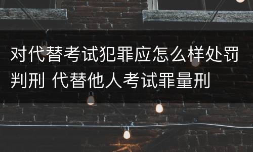 对代替考试犯罪应怎么样处罚判刑 代替他人考试罪量刑