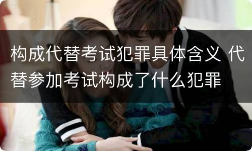 构成代替考试犯罪具体含义 代替参加考试构成了什么犯罪