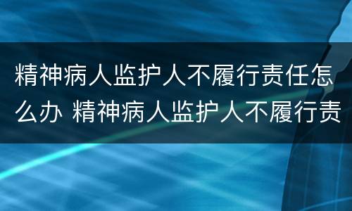 精神病人监护人不履行责任怎么办 精神病人监护人不履行责任怎么办理
