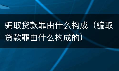 骗取贷款罪由什么构成（骗取贷款罪由什么构成的）