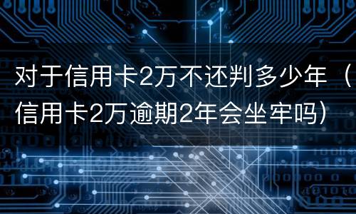 对于信用卡2万不还判多少年（信用卡2万逾期2年会坐牢吗）