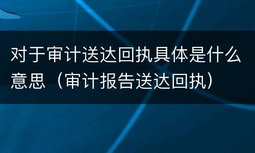 对于审计送达回执具体是什么意思（审计报告送达回执）