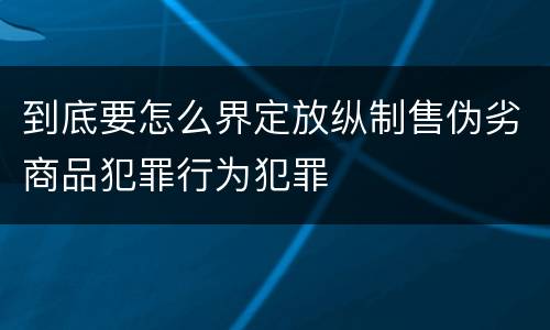 到底要怎么界定放纵制售伪劣商品犯罪行为犯罪