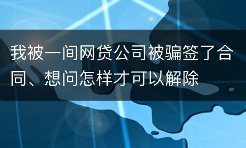 我被一间网贷公司被骗签了合同、想问怎样才可以解除