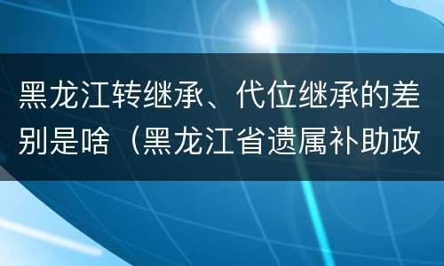 黑龙江转继承、代位继承的差别是啥（黑龙江省遗属补助政策最新）