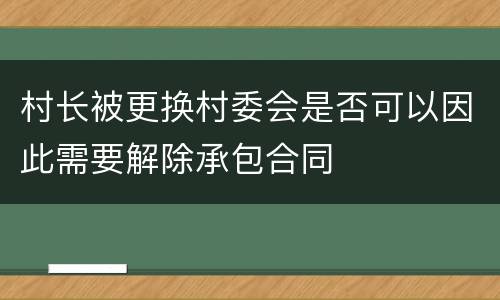 村长被更换村委会是否可以因此需要解除承包合同