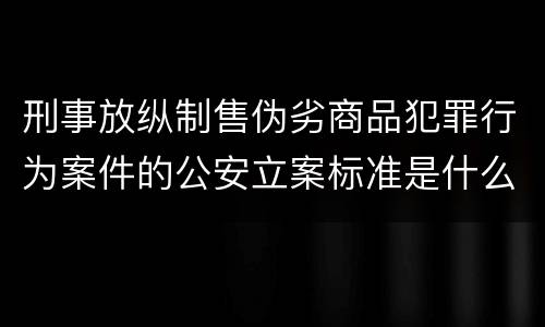 刑事放纵制售伪劣商品犯罪行为案件的公安立案标准是什么