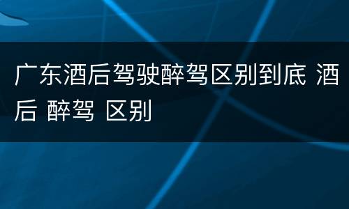 广东酒后驾驶醉驾区别到底 酒后 醉驾 区别