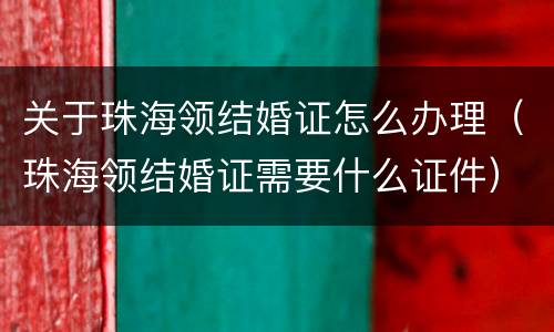 关于珠海领结婚证怎么办理（珠海领结婚证需要什么证件）