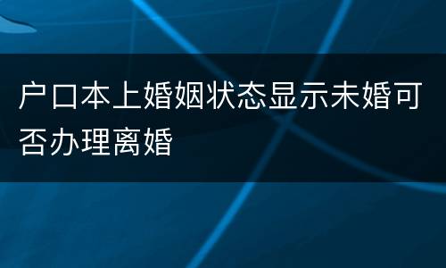 户口本上婚姻状态显示未婚可否办理离婚