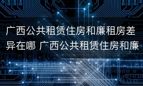 广西公共租赁住房和廉租房差异在哪 广西公共租赁住房和廉租房差异在哪里