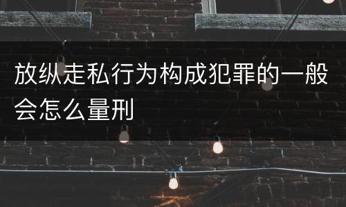 放纵走私行为构成犯罪的一般会怎么量刑