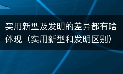 实用新型及发明的差异都有啥体现（实用新型和发明区别）