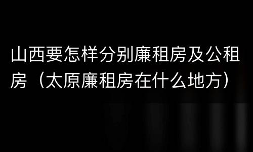 山西要怎样分别廉租房及公租房（太原廉租房在什么地方）
