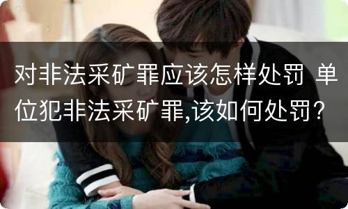对非法采矿罪应该怎样处罚 单位犯非法采矿罪,该如何处罚?
