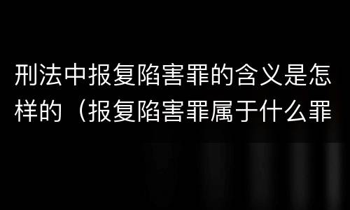 刑法中报复陷害罪的含义是怎样的（报复陷害罪属于什么罪）