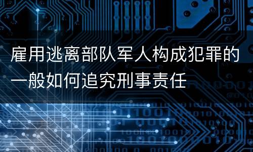 雇用逃离部队军人构成犯罪的一般如何追究刑事责任