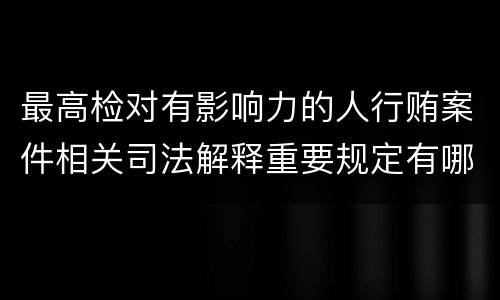 最高检对有影响力的人行贿案件相关司法解释重要规定有哪些