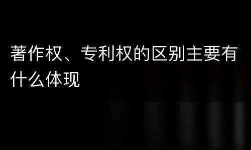 著作权、专利权的区别主要有什么体现