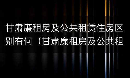 甘肃廉租房及公共租赁住房区别有何（甘肃廉租房及公共租赁住房区别有何不同）