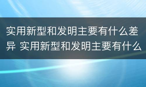 实用新型和发明主要有什么差异 实用新型和发明主要有什么差异和不足