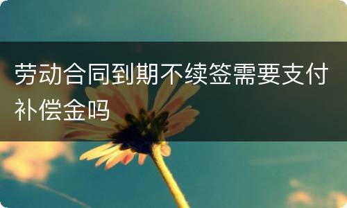 劳动合同到期不续签需要支付补偿金吗