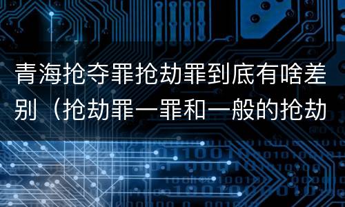 青海抢夺罪抢劫罪到底有啥差别（抢劫罪一罪和一般的抢劫罪）