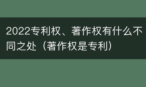 2022专利权、著作权有什么不同之处（著作权是专利）
