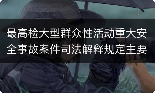 最高检大型群众性活动重大安全事故案件司法解释规定主要内容包括什么