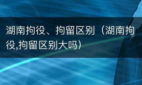 湖南拘役、拘留区别（湖南拘役,拘留区别大吗）