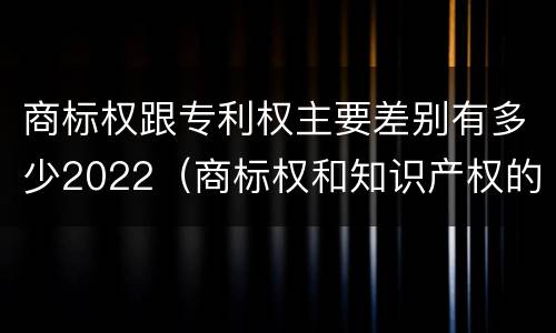 商标权跟专利权主要差别有多少2022（商标权和知识产权的区别）