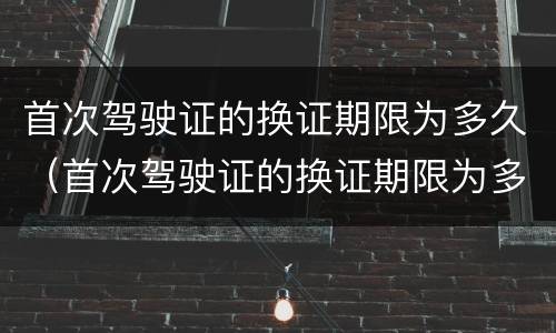 首次驾驶证的换证期限为多久（首次驾驶证的换证期限为多久内）