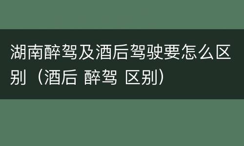 湖南醉驾及酒后驾驶要怎么区别（酒后 醉驾 区别）
