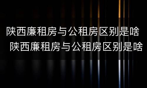 陕西廉租房与公租房区别是啥 陕西廉租房与公租房区别是啥啊