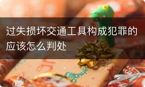 过失损坏交通工具构成犯罪的应该怎么判处