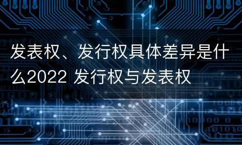 发表权、发行权具体差异是什么2022 发行权与发表权