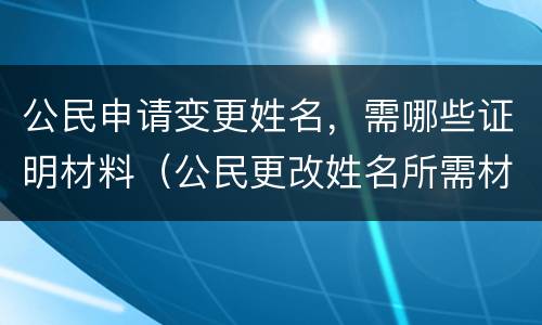 公民申请变更姓名，需哪些证明材料（公民更改姓名所需材料）