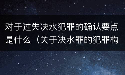 对于过失决水犯罪的确认要点是什么（关于决水罪的犯罪构成表述错误的有）