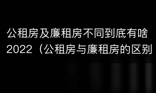 公租房及廉租房不同到底有啥2022（公租房与廉租房的区别都在此,别再搞错了!）