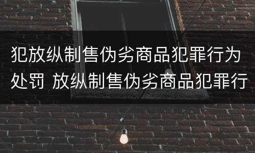 犯放纵制售伪劣商品犯罪行为处罚 放纵制售伪劣商品犯罪行为罪与食品监管渎职罪