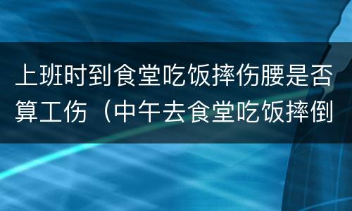 上班时到食堂吃饭摔伤腰是否算工伤（中午去食堂吃饭摔倒算工伤吗）