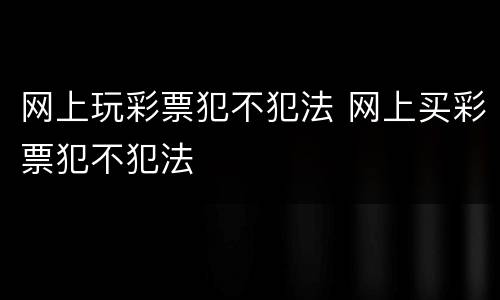 网上玩彩票犯不犯法 网上买彩票犯不犯法