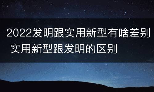 2022发明跟实用新型有啥差别 实用新型跟发明的区别
