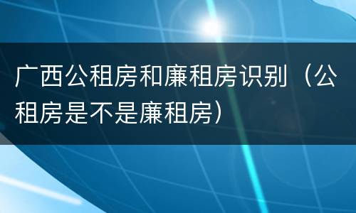 广西公租房和廉租房识别（公租房是不是廉租房）